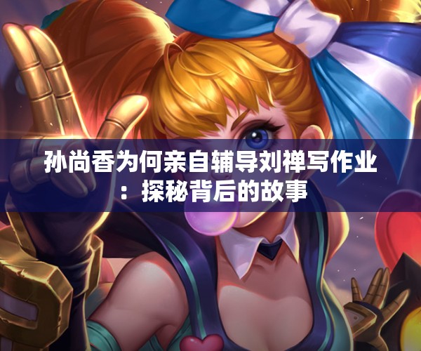 孙尚香为何亲自辅导刘禅写作业：探秘背后的故事