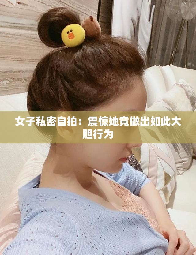 女子私密自拍：震惊她竟做出如此大胆行为