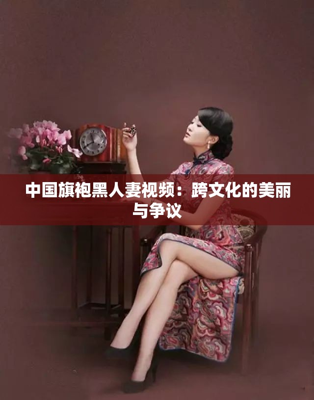 中国旗袍黑人妻视频：跨文化的美丽与争议