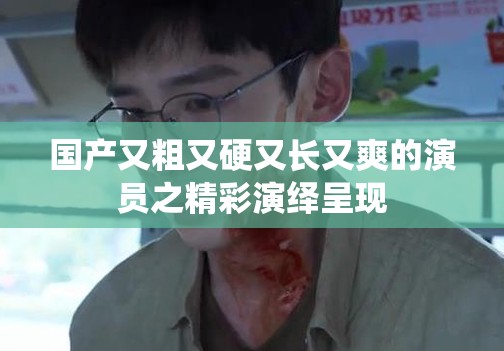 国产又粗又硬又长又爽的演员之精彩演绎呈现