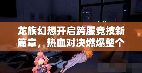 龙族幻想开启跨服竞技新篇章，热血对决燃爆整个幻想世界战场