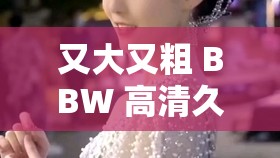 又大又粗 BBW 高清久久：无尽激情，尽在此刻