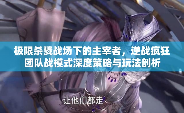 极限杀戮战场下的主宰者，逆战疯狂团队战模式深度策略与玩法剖析