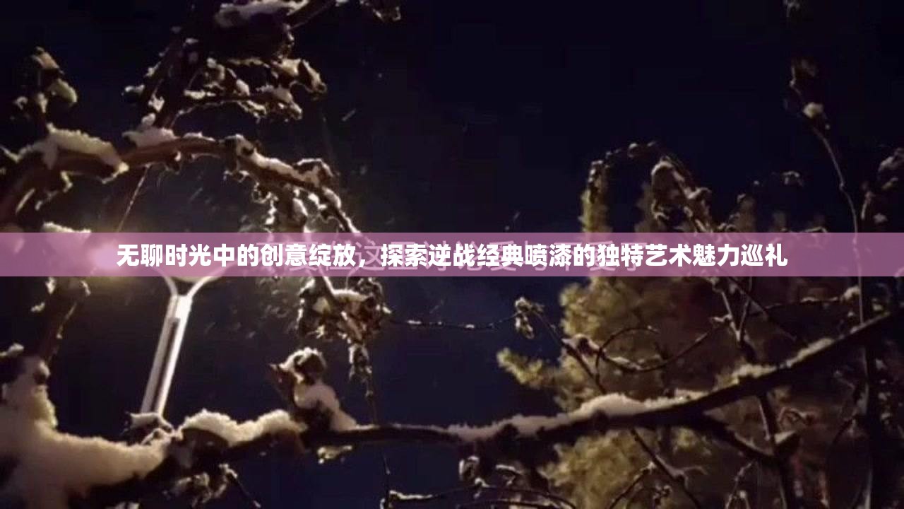无聊时光中的创意绽放，探索逆战经典喷漆的独特艺术魅力巡礼