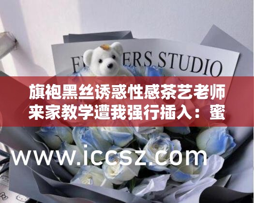 旗袍黑丝诱惑性感茶艺老师来家教学遭我强行插入：蜜桃视频精彩呈现