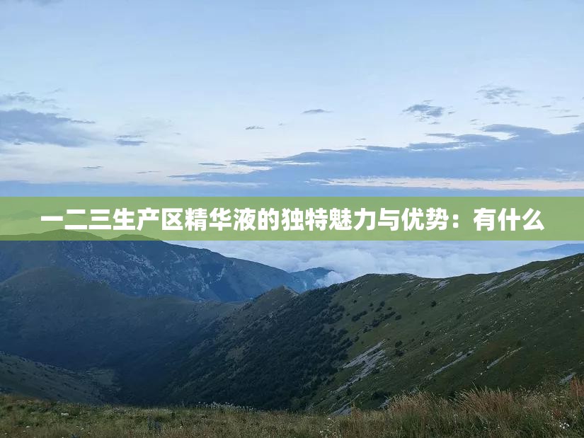 一二三生产区精华液的独特魅力与优势：有什么