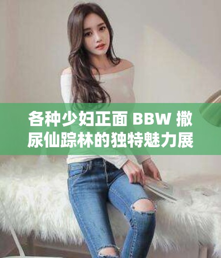 各种少妇正面 BBW 撒尿仙踪林的独特魅力展现