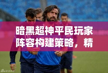 暗黑超神平民玩家阵容构建策略，精心打造你的无懈可击不败之师