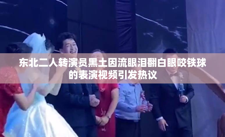 东北二人转演员黑土因流眼泪翻白眼咬铁球的表演视频引发热议