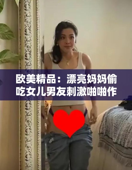 欧美精品：漂亮妈妈偷吃女儿男友刺激啪啪作品中美女的淫荡表现