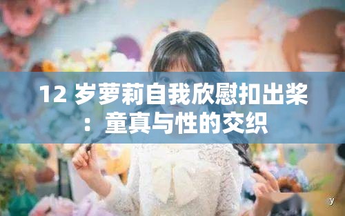 12 岁萝莉自我欣慰扣出桨：童真与性的交织