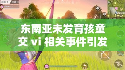 东南亚未发育孩童交 vi 相关事件引发广泛关注