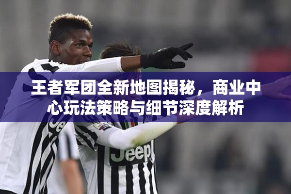 王者军团全新地图揭秘，商业中心玩法策略与细节深度解析