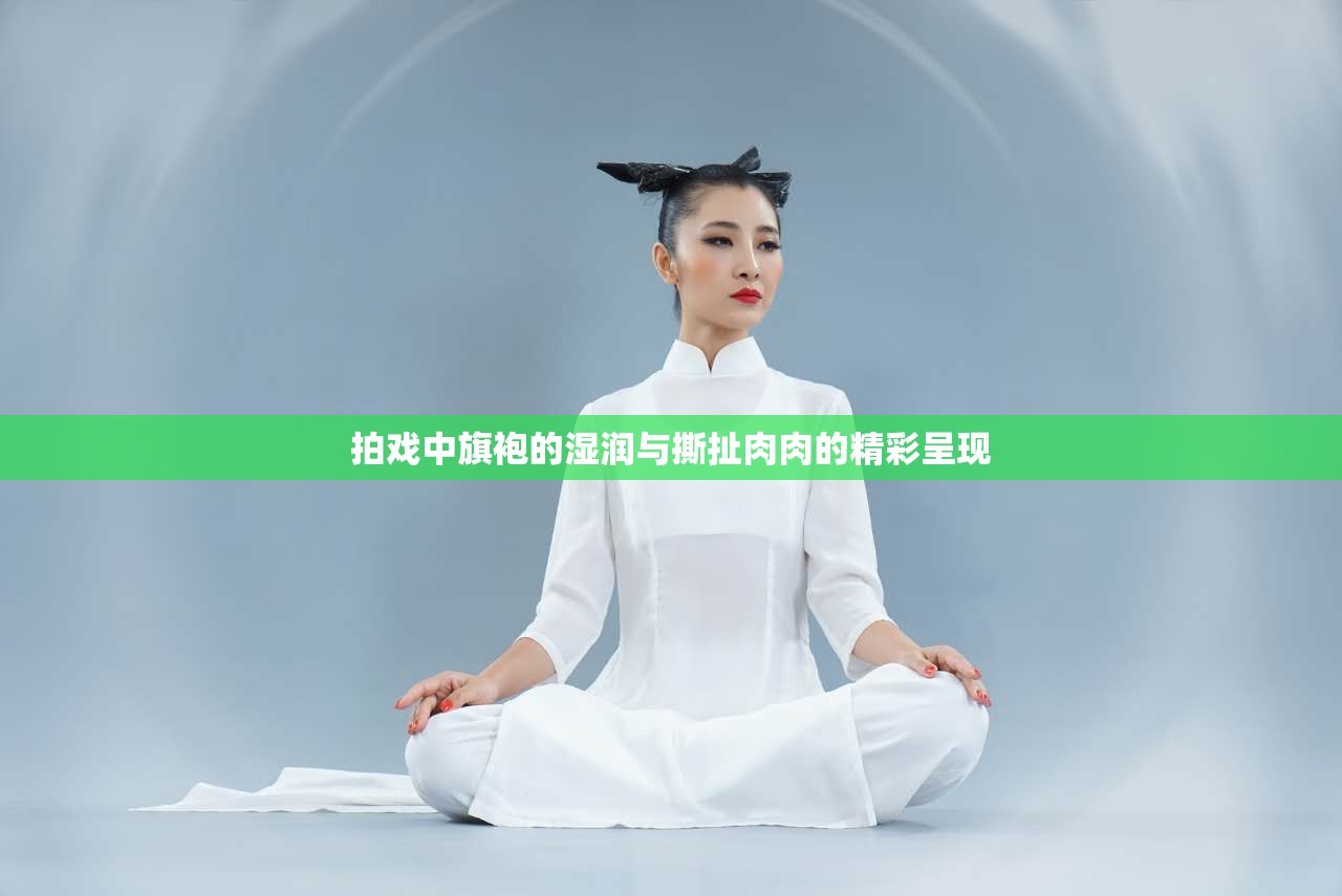 拍戏中旗袍的湿润与撕扯肉肉的精彩呈现