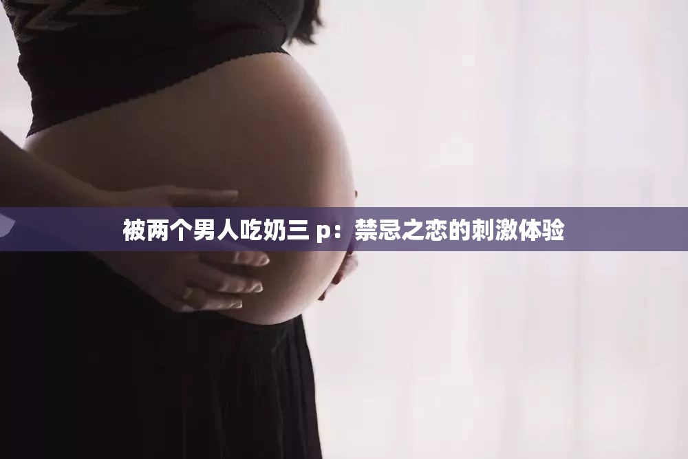 被两个男人吃奶三 p：禁忌之恋的刺激体验