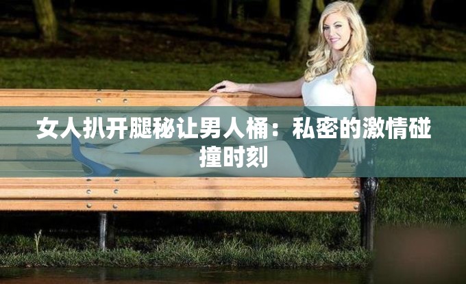 女人扒开腿秘让男人桶：私密的激情碰撞时刻