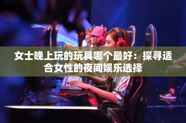 女士晚上玩的玩具哪个最好：探寻适合女性的夜间娱乐选择