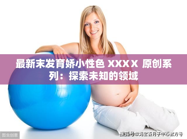 最新末发育娇小性色 XXXⅩ 原创系列：探索未知的领域