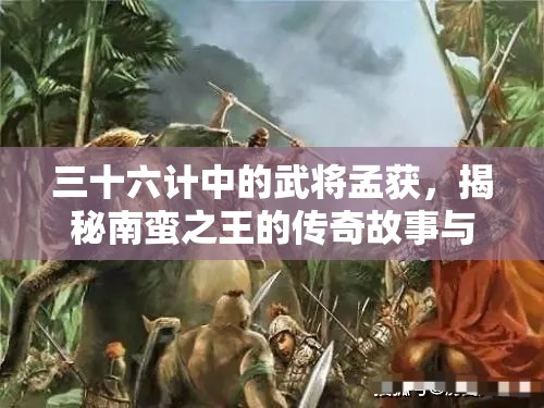 三十六计中的武将孟获，揭秘南蛮之王的传奇故事与智谋策略
