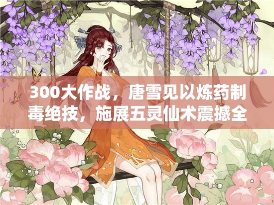 300大作战，唐雪见以炼药制毒绝技，施展五灵仙术震撼全场