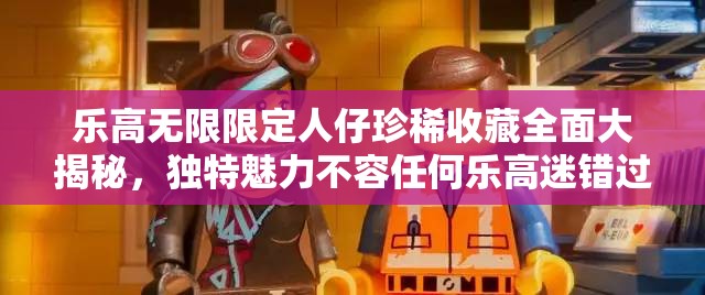 乐高无限限定人仔珍稀收藏全面大揭秘，独特魅力不容任何乐高迷错过！