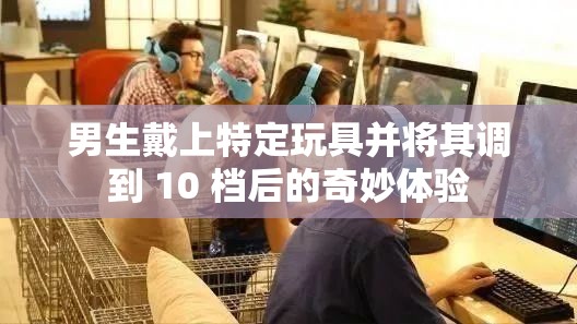 男生戴上特定玩具并将其调到 10 档后的奇妙体验