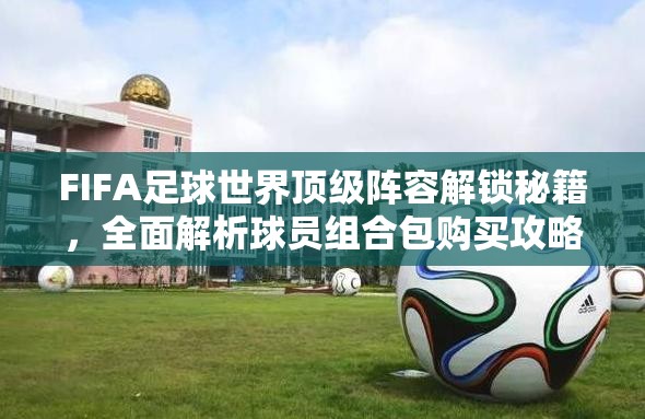 FIFA足球世界顶级阵容解锁秘籍，全面解析球员组合包购买攻略