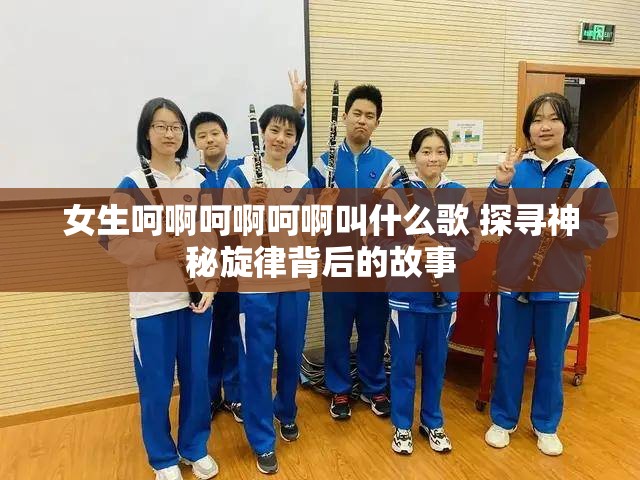 女生呵啊呵啊呵啊叫什么歌 探寻神秘旋律背后的故事