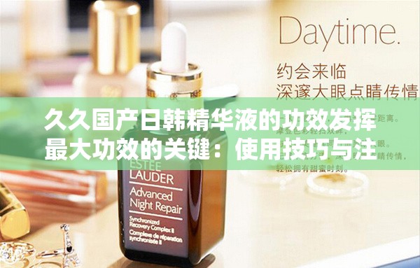 久久国产日韩精华液的功效发挥最大功效的关键：使用技巧与注意事项