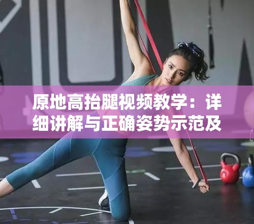 原地高抬腿视频教学：详细讲解与正确姿势示范及训练要点