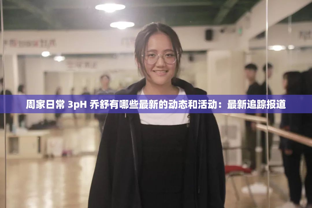 周家日常 3pH 乔舒有哪些最新的动态和活动：最新追踪报道