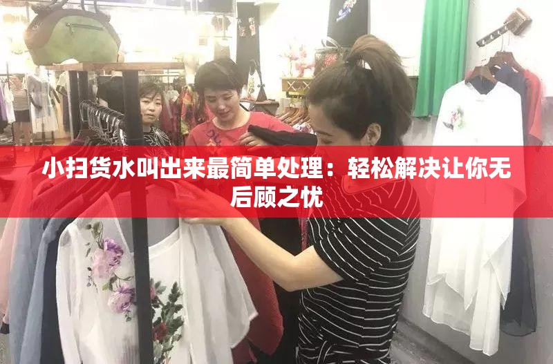 小扫货水叫出来最简单处理：轻松解决让你无后顾之忧