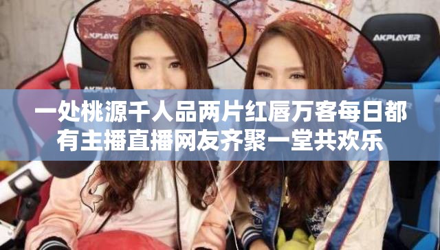 一处桃源千人品两片红唇万客每日都有主播直播网友齐聚一堂共欢乐