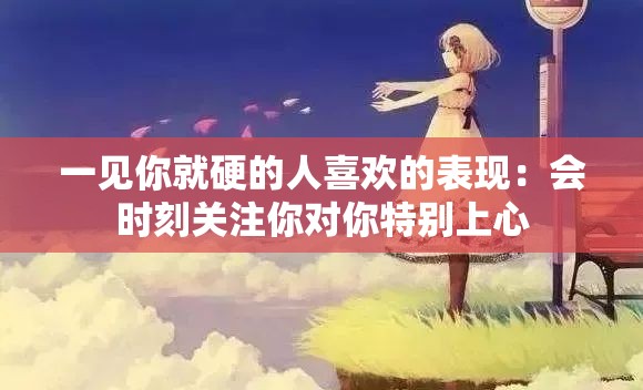 一见你就硬的人喜欢的表现：会时刻关注你对你特别上心