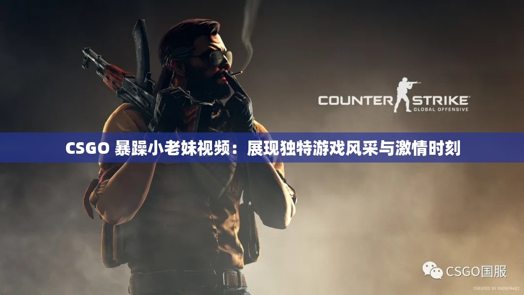 CSGO 暴躁小老妹视频：展现独特游戏风采与激情时刻