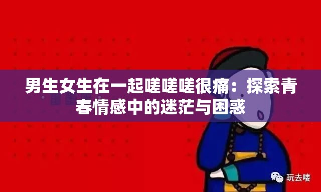 男生女生在一起嗟嗟嗟很痛：探索青春情感中的迷茫与困惑