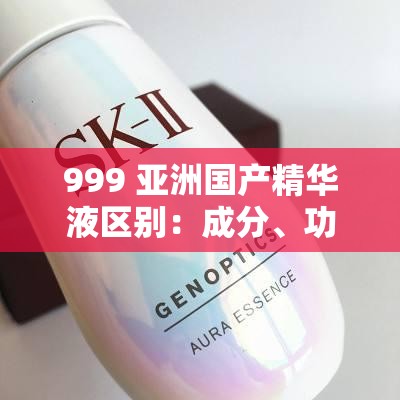 999 亚洲国产精华液区别：成分、功效、适用肤质大不同