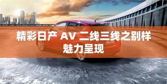 精彩日产 AV 二线三线之别样魅力呈现