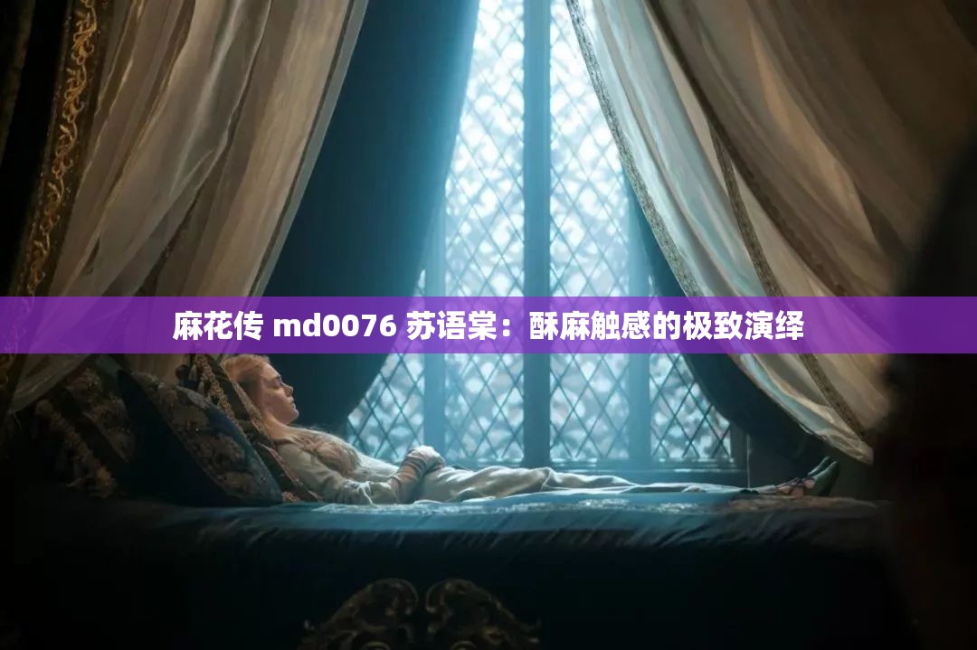 麻花传 md0076 苏语棠：酥麻触感的极致演绎