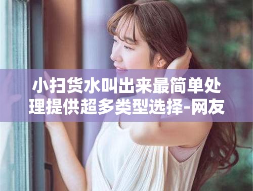 小扫货水叫出来最简单处理提供超多类型选择-网友的真实体验与分享