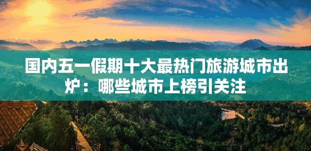 国内五一假期十大最热门旅游城市出炉：哪些城市上榜引关注