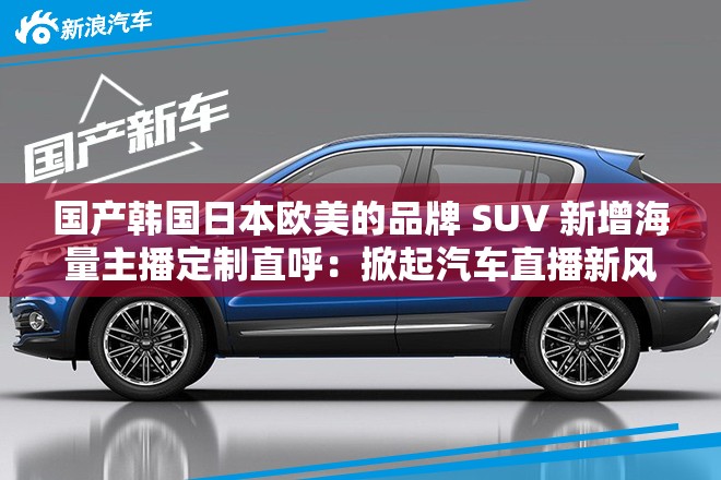 国产韩国日本欧美的品牌 SUV 新增海量主播定制直呼：掀起汽车直播新风潮