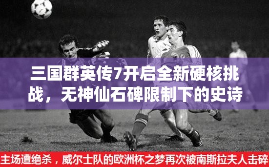 三国群英传7开启全新硬核挑战，无神仙石碑限制下的史诗征途