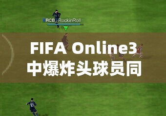 FIFA Online3中爆炸头球员同队时的资源管理重要性及优化策略分析