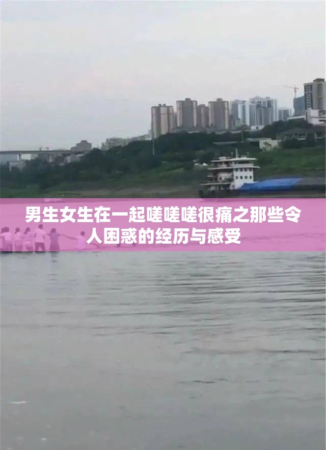 男生女生在一起嗟嗟嗟很痛之那些令人困惑的经历与感受