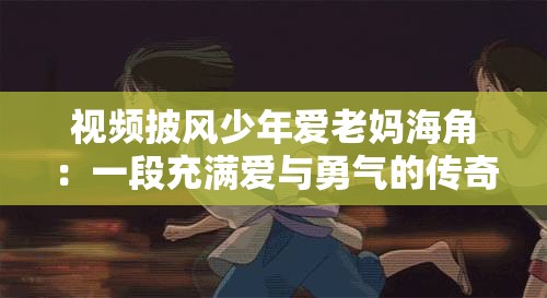 视频披风少年爱老妈海角：一段充满爱与勇气的传奇之旅