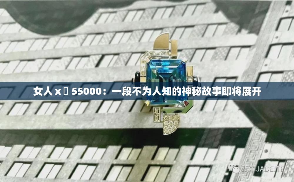 女人ⅹ乄 55000：一段不为人知的神秘故事即将展开