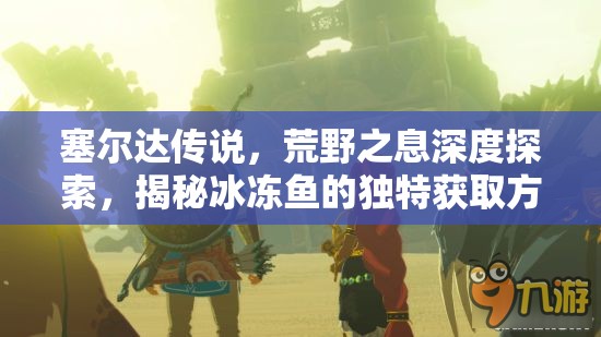 塞尔达传说，荒野之息深度探索，揭秘冰冻鱼的独特获取方法与奇妙旅程