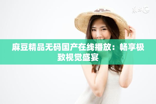 麻豆精品无码国产在线播放：畅享极致视觉盛宴