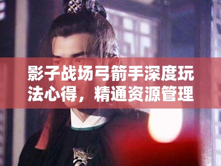 影子战场弓箭手深度玩法心得，精通资源管理的艺术与实战策略